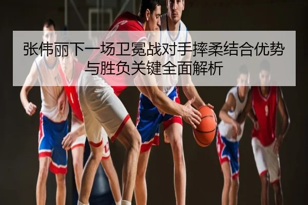 张伟丽下一场卫冕战对手摔柔结合优势与胜负关键全面解析